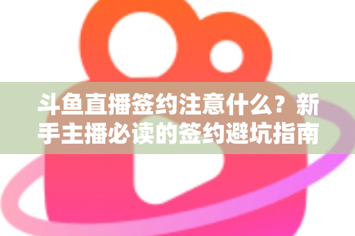 斗鱼直播签约注意什么？新手主播必读的签约避坑指南与合同要点全解析