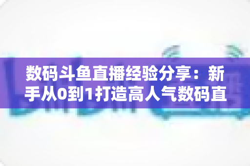 数码斗鱼直播经验分享:新手从0到1打造高人气数码直播间的实战攻略 数码斗鱼直播经验分享:新手从0到1打造高人气数码直播间的实战攻略
