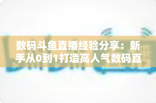 数码斗鱼直播经验分享:新手从0到1打造高人气数码直播间的实战攻略 数码斗鱼直播经验分享:新手从0到1打造高人气数码直播间的实战攻略