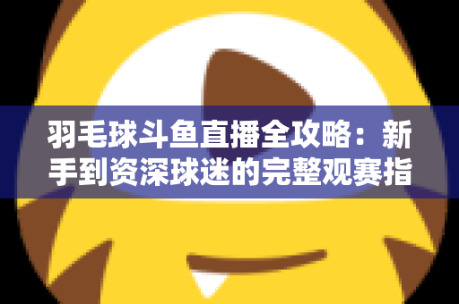 羽毛球斗鱼直播全攻略:新手到资深球迷的完整观赛指南 羽毛球斗鱼直播全攻略:新手到资深球迷的完整观赛指南