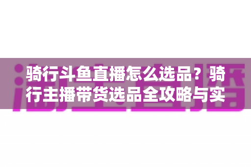 骑行斗鱼直播怎么选品？骑行主播带货选品全攻略与实战指南