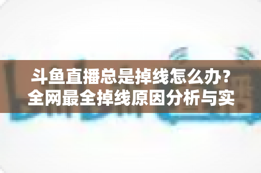 斗鱼直播总是掉线怎么办？全网最全掉线原因分析与实用解决方案指南