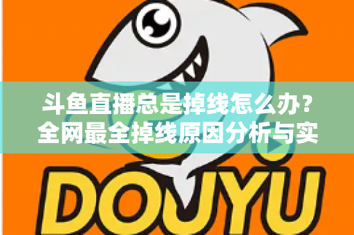 斗鱼直播总是掉线怎么办？全网最全掉线原因分析与实用解决方案指南