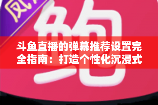 斗鱼直播的弹幕推荐设置完全指南:打造个性化沉浸式观看体验 斗鱼直播的弹幕推荐设置完全指南:打造个性化沉浸式观看体验