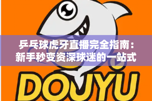 乒乓球虎牙直播完全指南:新手秒变资深球迷的一站式观赛宝典 乒乓球虎牙直播完全指南:新手秒变资深球迷的一站式观赛宝典