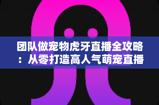 团队做宠物虎牙直播全攻略：从零打造高人气萌宠直播间的实战指南