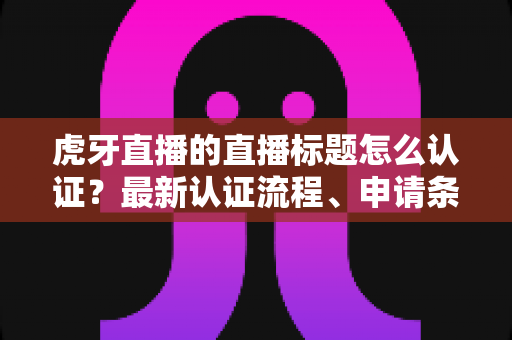 虎牙直播的直播标题怎么认证?最新认证流程、申请条件与实用技巧全解析 虎牙直播的直播标题怎么认证?最新认证流程、申请条件与实用技巧全解析
