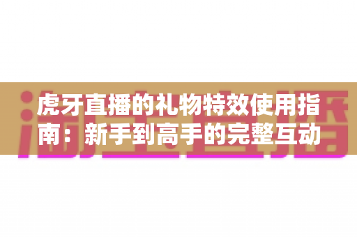 虎牙直播的礼物特效使用指南：新手到高手的完整互动攻略，轻松玩转直播间氛围