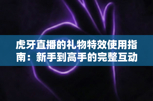 虎牙直播的礼物特效使用指南：新手到高手的完整互动攻略，轻松玩转直播间氛围