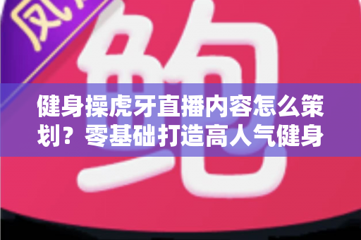 健身操虎牙直播内容怎么策划?零基础打造高人气健身直播间的完整方案 健身操虎牙直播内容怎么策划?零基础打造高人气健身直播间的完整方案