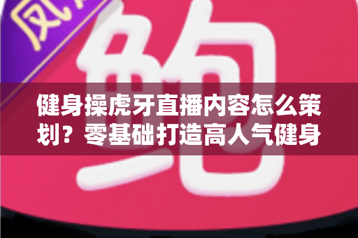 健身操虎牙直播内容怎么策划？零基础打造高人气健身直播间的完整方案