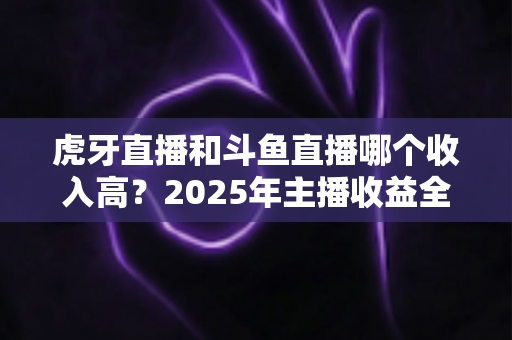 虎牙直播和斗鱼直播哪个收入高？2025年主播收益全面对比与平台选择指南