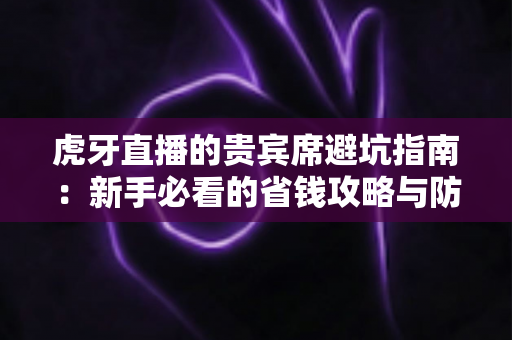虎牙直播的贵宾席避坑指南：新手必看的省钱攻略与防踩雷全解析