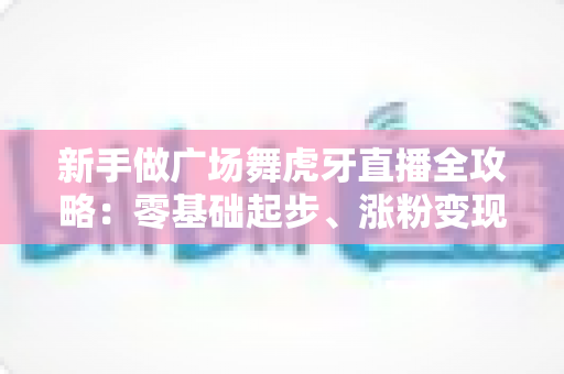 新手做广场舞虎牙直播全攻略：零基础起步、涨粉变现的完整实战指南
