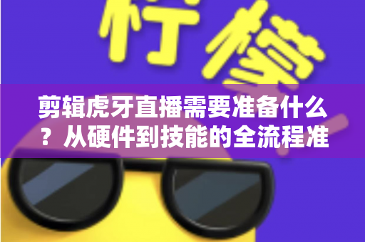 剪辑虎牙直播需要准备什么?从硬件到技能的全流程准备清单与实用指南 剪辑虎牙直播需要准备什么?从硬件到技能的全流程准备清单与实用指南