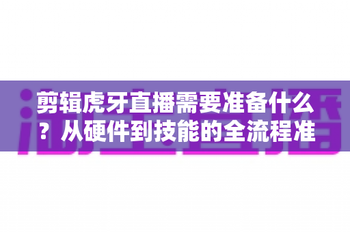 剪辑虎牙直播需要准备什么?从硬件到技能的全流程准备清单与实用指南 剪辑虎牙直播需要准备什么?从硬件到技能的全流程准备清单与实用指南