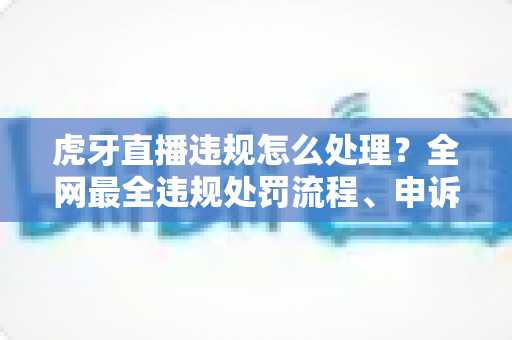 虎牙直播违规怎么处理？全网最全违规处罚流程、申诉方法与避坑指南一篇文章看懂