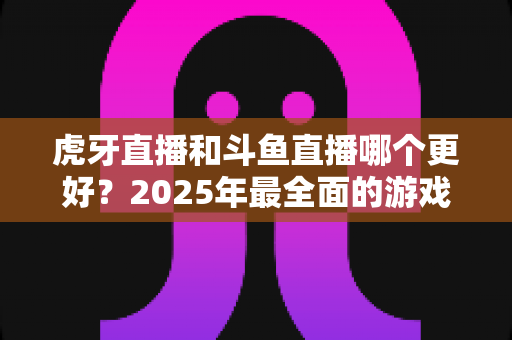 虎牙直播和斗鱼直播哪个更好?2025年最全面的游戏直播平台深度对比指南 虎牙直播和斗鱼直播哪个更好?2025年最全面的游戏直播平台深度对比指南