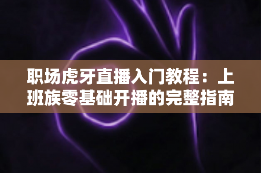 职场虎牙直播入门教程：上班族零基础开播的完整指南与涨粉变现攻略