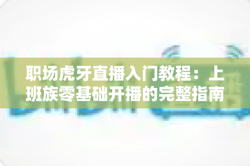 职场虎牙直播入门教程：上班族零基础开播的完整指南与涨粉变现攻略