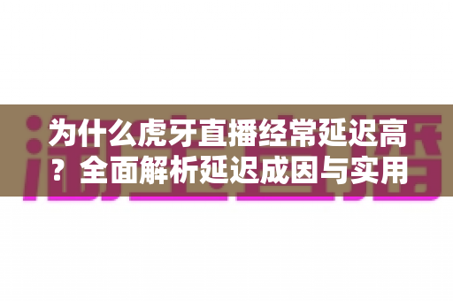 为什么虎牙直播经常延迟高？全面解析延迟成因与实用优化技巧