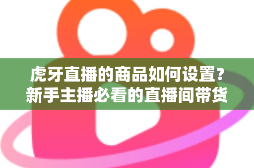 虎牙直播的商品如何设置？新手主播必看的直播间带货功能完整设置教程与实操指南