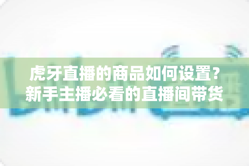 虎牙直播的商品如何设置？新手主播必看的直播间带货功能完整设置教程与实操指南