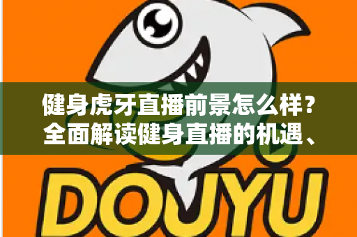 健身虎牙直播前景怎么样？全面解读健身直播的机遇、挑战与未来趋势