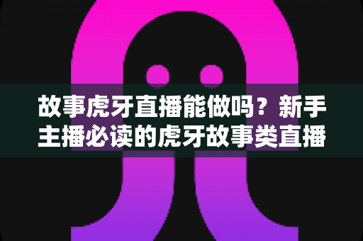 故事虎牙直播能做吗？新手主播必读的虎牙故事类直播可行性、开通步骤与变现全攻略