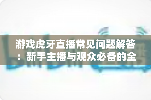 游戏虎牙直播常见问题解答：新手主播与观众必备的全方位实战指南