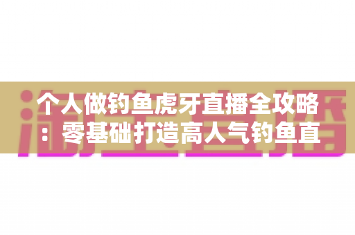 个人做钓鱼虎牙直播全攻略：零基础打造高人气钓鱼直播间的实战指南