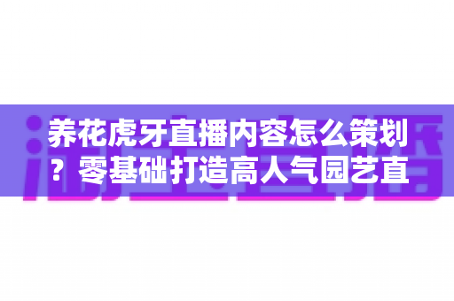 养花虎牙直播内容怎么策划？零基础打造高人气园艺直播间的实战全攻略