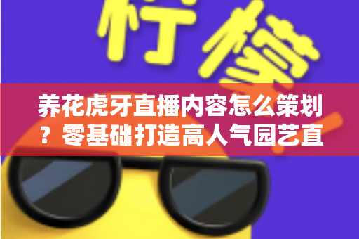 养花虎牙直播内容怎么策划？零基础打造高人气园艺直播间的实战全攻略