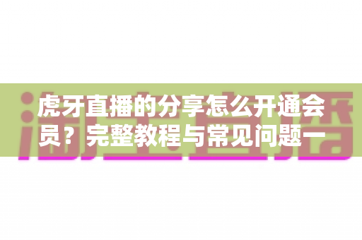 虎牙直播的分享怎么开通会员？完整教程与常见问题一网打尽