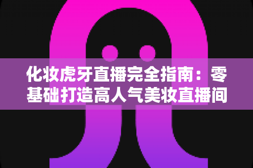 化妆虎牙直播完全指南：零基础打造高人气美妆直播间的实战攻略