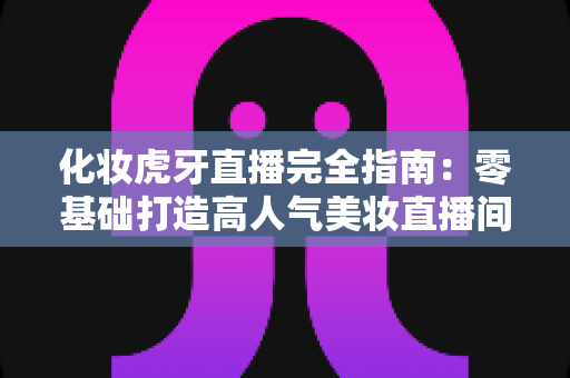 化妆虎牙直播完全指南：零基础打造高人气美妆直播间的实战攻略