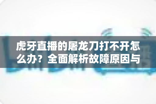 虎牙直播的屠龙刀打不开怎么办？全面解析故障原因与高效解决指南