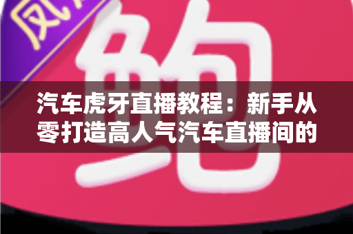 汽车虎牙直播教程：新手从零打造高人气汽车直播间的完整实战指南
