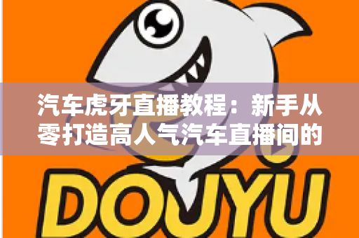 汽车虎牙直播教程：新手从零打造高人气汽车直播间的完整实战指南