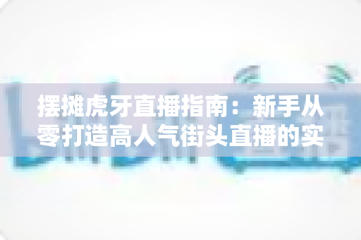 摆摊虎牙直播指南：新手从零打造高人气街头直播的实战全攻略