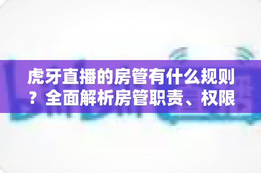 虎牙直播的房管有什么规则？全面解析房管职责、权限与行为规范指南