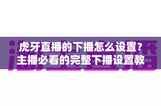 虎牙直播的下播怎么设置？主播必看的完整下播设置教程与实用技巧