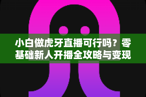 小白做虎牙直播可行吗？零基础新人开播全攻略与变现前景深度解析