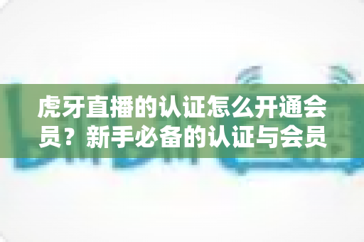 虎牙直播的认证怎么开通会员?新手必备的认证与会员开通全攻略 虎牙直播的认证怎么开通会员?新手必备的认证与会员开通全攻略