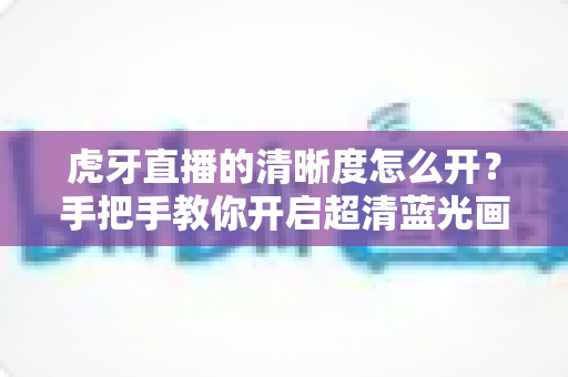 虎牙直播的清晰度怎么开？手把手教你开启超清蓝光画质，享受极致流畅的观赛体验
