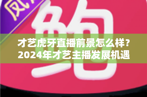 才艺虎牙直播前景怎么样？2024年才艺主播发展机遇与挑战全解析