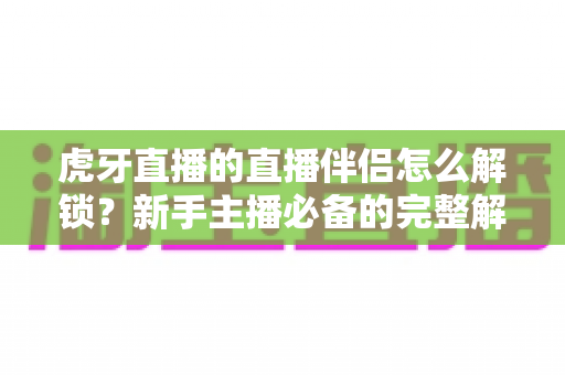 虎牙直播的直播伴侣怎么解锁？新手主播必备的完整解锁指南与实操教程