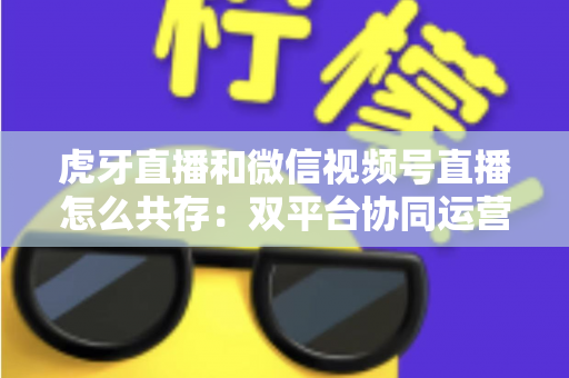 虎牙直播和微信视频号直播怎么共存:双平台协同运营的完整策略指南 虎牙直播和微信视频号直播怎么共存:双平台协同运营的完整策略指南