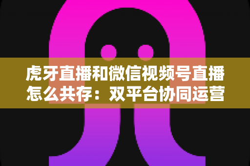 虎牙直播和微信视频号直播怎么共存：双平台协同运营的完整策略指南