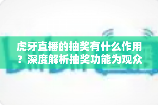 虎牙直播的抽奖有什么作用？深度解析抽奖功能为观众、主播与平台带来的多重价值与实用意义